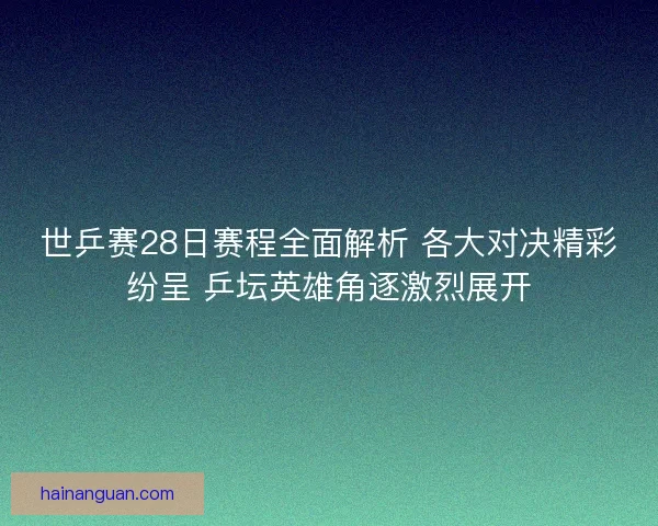 世乒赛28日赛程全面解析 各大对决精彩纷呈 乒坛英雄角逐激烈展开