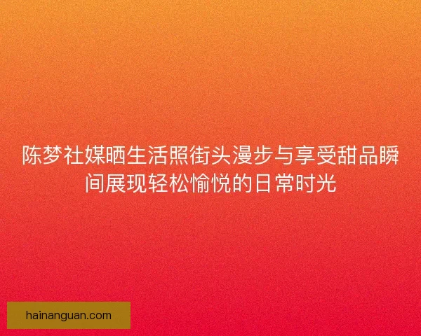 陈梦社媒晒生活照街头漫步与享受甜品瞬间展现轻松愉悦的日常时光