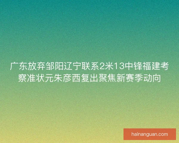 广东放弃邹阳辽宁联系2米13中锋福建考察准状元朱彦西复出聚焦新赛季动向