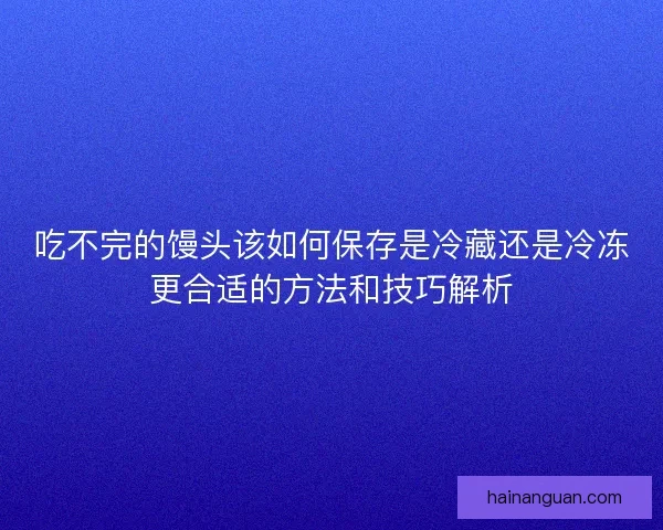 吃不完的馒头该如何保存是冷藏还是冷冻更合适的方法和技巧解析