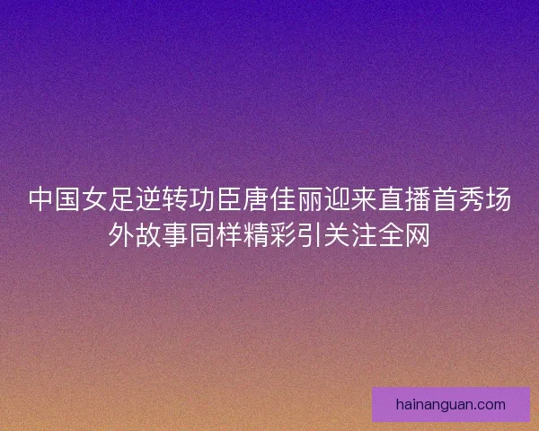 中国女足逆转功臣唐佳丽迎来直播首秀场外故事同样精彩引关注全网