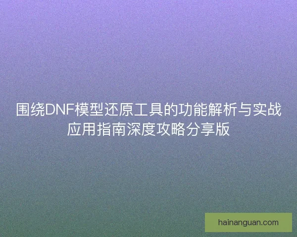 围绕DNF模型还原工具的功能解析与实战应用指南深度攻略分享版