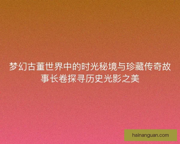 梦幻古董世界中的时光秘境与珍藏传奇故事长卷探寻历史光影之美
