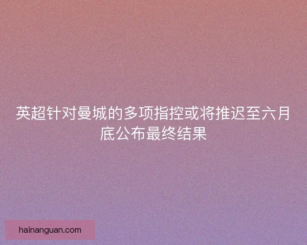 英超针对曼城的多项指控或将推迟至六月底公布最终结果