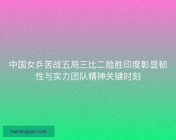 中国女乒苦战五局三比二险胜印度彰显韧性与实力团队精神关键时刻
