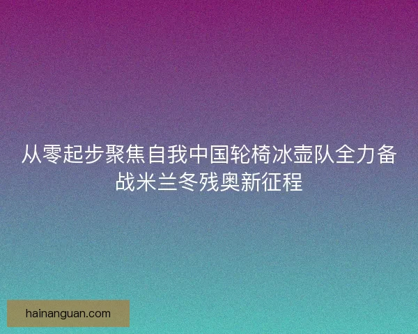 从零起步聚焦自我中国轮椅冰壶队全力备战米兰冬残奥新征程