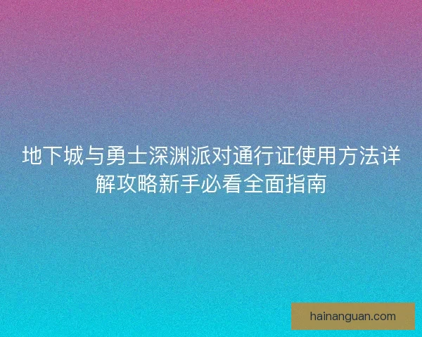 地下城与勇士深渊派对通行证使用方法详解攻略新手必看全面指南