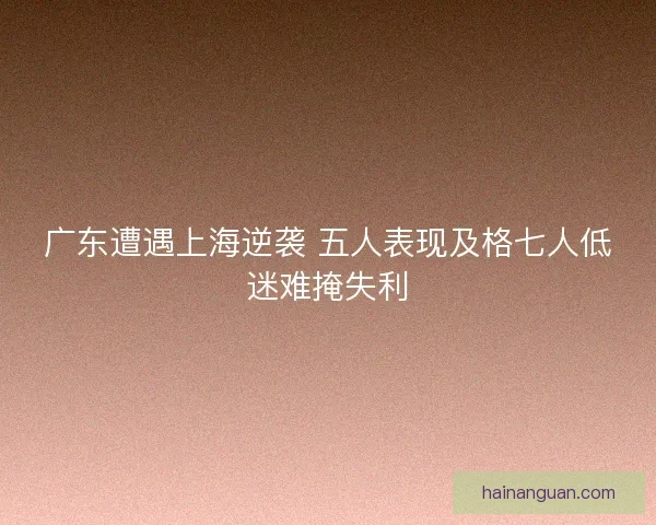 广东遭遇上海逆袭 五人表现及格七人低迷难掩失利