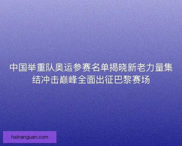 中国举重队奥运参赛名单揭晓新老力量集结冲击巅峰全面出征巴黎赛场