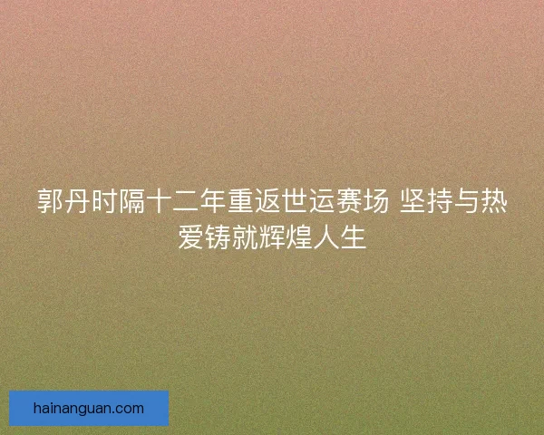 郭丹时隔十二年重返世运赛场 坚持与热爱铸就辉煌人生