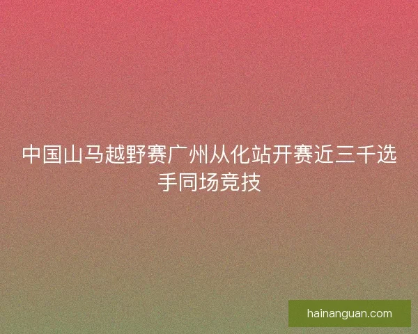 中国山马越野赛广州从化站开赛近三千选手同场竞技