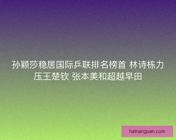 孙颖莎稳居国际乒联排名榜首 林诗栋力压王楚钦 张本美和超越早田