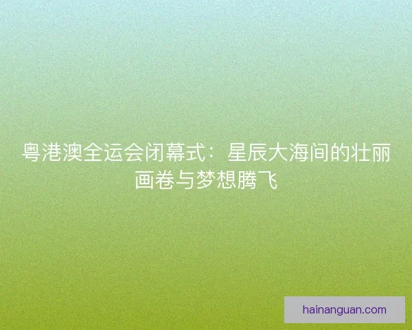 粤港澳全运会闭幕式：星辰大海间的壮丽画卷与梦想腾飞