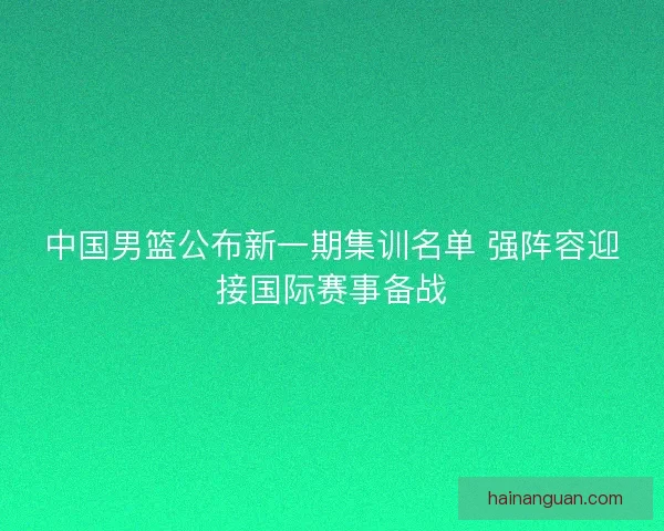 中国男篮公布新一期集训名单 强阵容迎接国际赛事备战