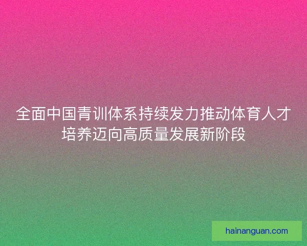 全面中国青训体系持续发力推动体育人才培养迈向高质量发展新阶段