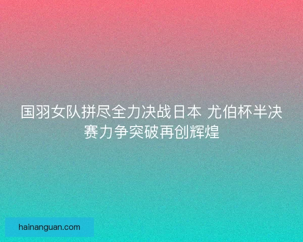 国羽女队拼尽全力决战日本 尤伯杯半决赛力争突破再创辉煌