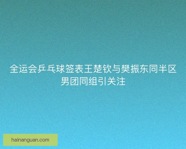 全运会乒乓球签表王楚钦与樊振东同半区男团同组引关注
