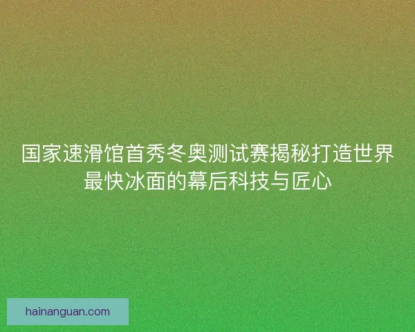 国家速滑馆首秀冬奥测试赛揭秘打造世界最快冰面的幕后科技与匠心