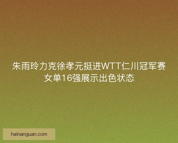 朱雨玲力克徐孝元挺进WTT仁川冠军赛女单16强展示出色状态