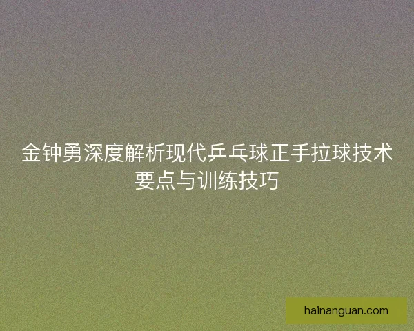 金钟勇深度解析现代乒乓球正手拉球技术要点与训练技巧