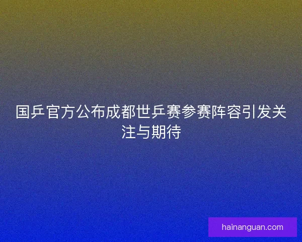 国乒官方公布成都世乒赛参赛阵容引发关注与期待 国乒官方公布成都世乒赛参赛阵容引发关注与期待
