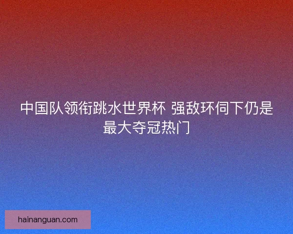 中国队领衔跳水世界杯 强敌环伺下仍是最大夺冠热门
