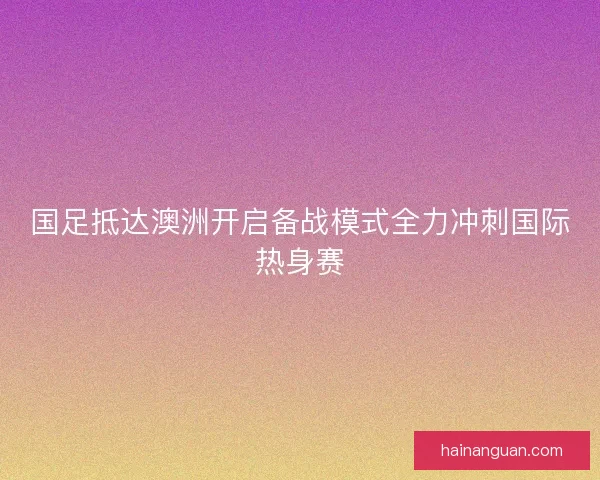 国足抵达澳洲开启备战模式全力冲刺国际热身赛